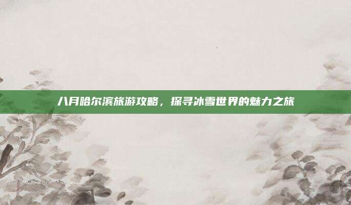 八月哈尔滨旅游攻略,探寻冰雪世界的魅力之旅