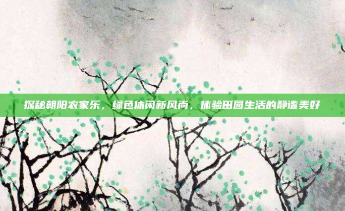 探秘朝阳农家乐,绿色休闲新风尚,体验田园生活的静谧美好