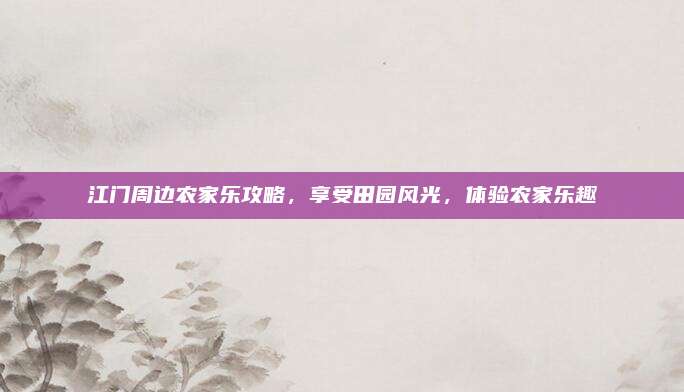 江门周边农家乐攻略,享受田园风光,体验农家乐趣