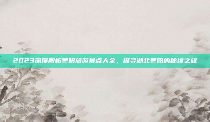 2023深度解析枣阳旅游景点大全，探寻湖北枣阳的秘境之旅