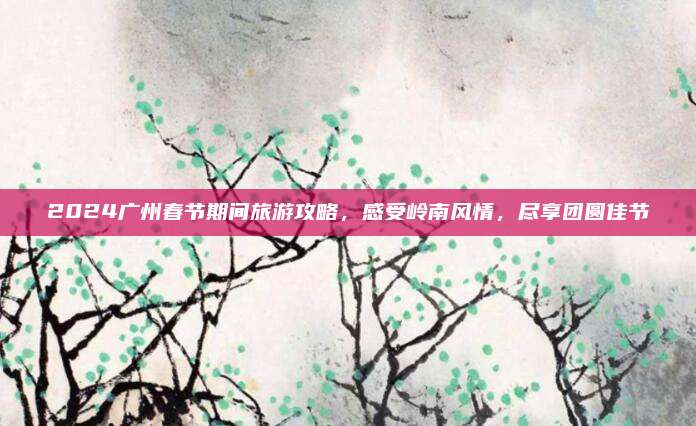 2024广州春节期间旅游攻略,感受岭南风情,尽享团圆佳节
