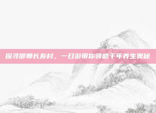 探寻邯郸长寿村，一日游带你领略千年养生奥秘