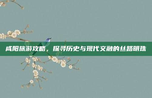 咸阳旅游攻略，探寻历史与现代交融的丝路明珠