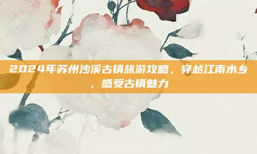2024年苏州沙溪古镇旅游攻略,穿越江南水乡,感受古镇魅力