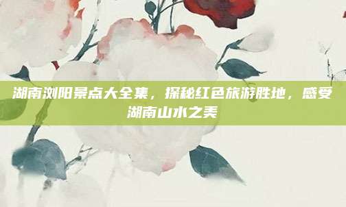 湖南浏阳景点大全集,探秘红色旅游胜地,感受湖南山水之美