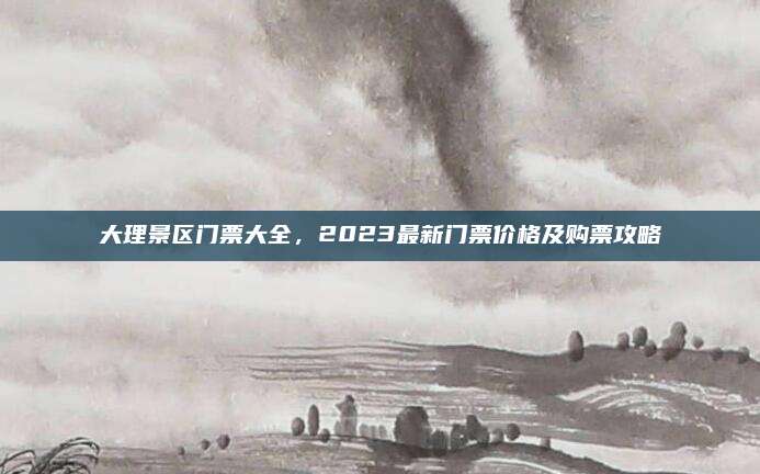 大理景区门票大全，2023最新门票价格及购票攻略