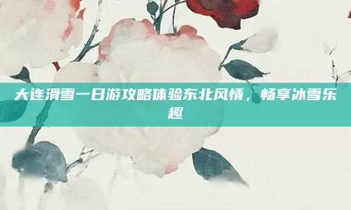 大连滑雪一日游攻略体验东北风情，畅享冰雪乐趣