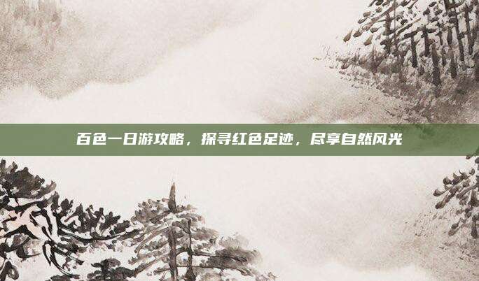 百色一日游攻略,探寻红色足迹,尽享自然风光