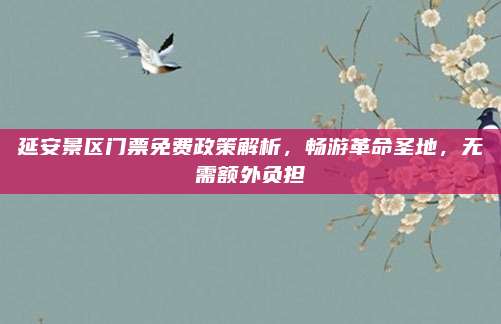 延安景区门票免费政策解析，畅游革命圣地，无需额外负担
