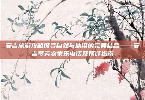 安吉旅游攻略探寻自然与休闲的完美结合——安吉琴芳农家乐电话及预订指南