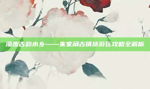 漫步古韵水乡——朱家角古镇旅游区攻略全解析