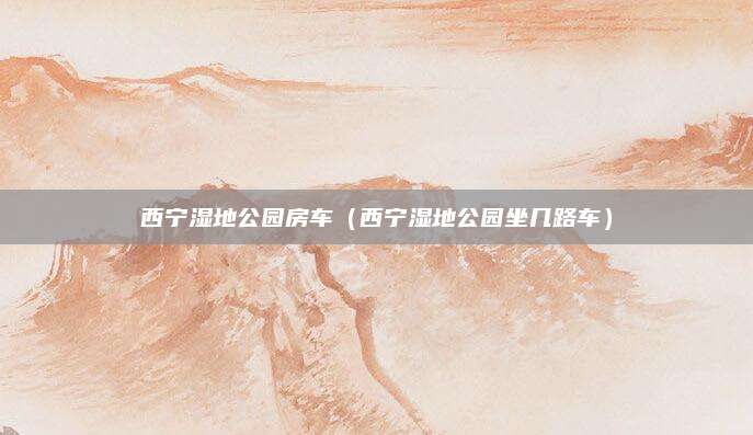 西宁湿地公园房车（西宁湿地公园坐几路车）