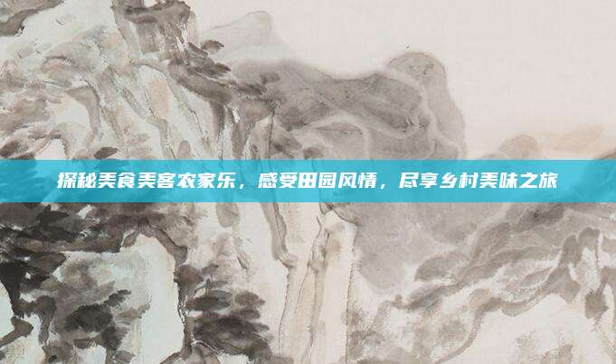 探秘美食美客农家乐,感受田园风情,尽享乡村美味之旅