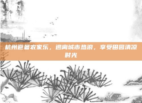 杭州避暑农家乐,逃离城市热浪,享受田园清凉时光