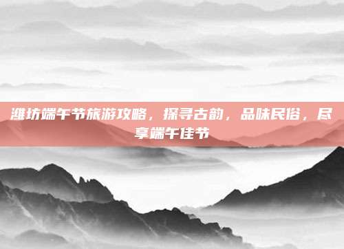 潍坊端午节旅游攻略,探寻古韵,品味民俗,尽享端午佳节
