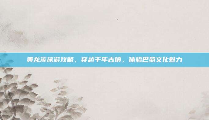 黄龙溪旅游攻略,穿越千年古镇,体验巴蜀文化魅力