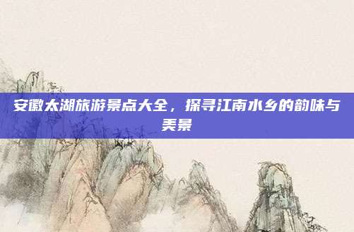 安徽太湖旅游景点大全,探寻江南水乡的韵味与美景