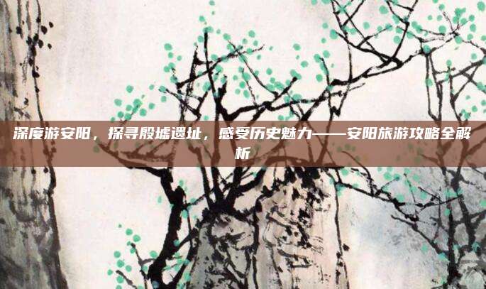 深度游安阳,探寻殷墟遗址,感受历史魅力——安阳旅游攻略全解析