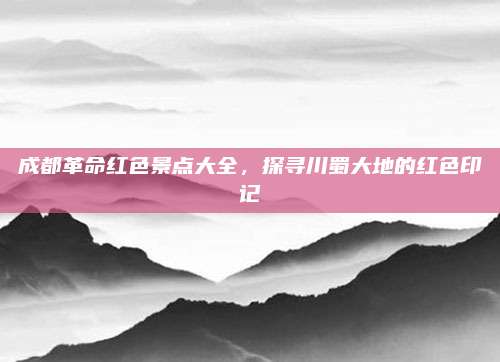 成都革命红色景点大全,探寻川蜀大地的红色印记