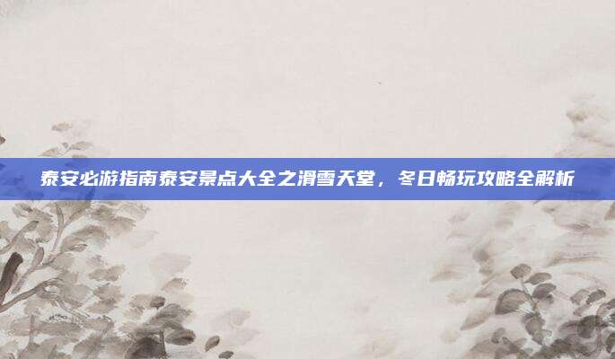 泰安必游指南泰安景点大全之滑雪天堂,冬日畅玩攻略全解析