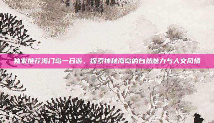 独家推荐海门岛一日游,探索神秘海岛的自然魅力与人文风情