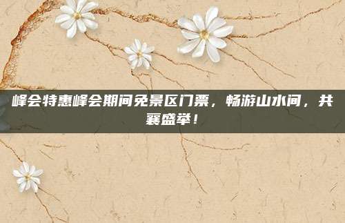 峰会特惠峰会期间免景区门票,畅游山水间,共襄盛举!