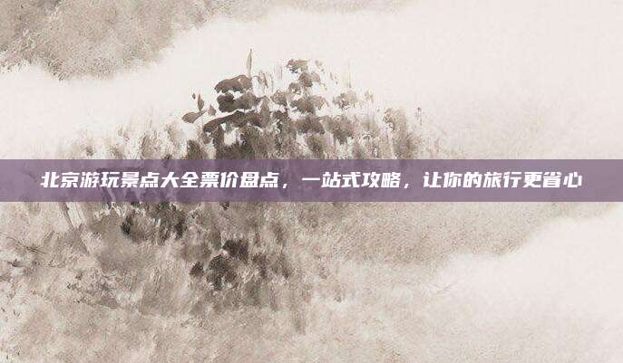北京游玩景点大全票价盘点,一站式攻略,让你的旅行更省心