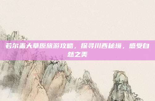 若尔盖大草原旅游攻略,探寻川西秘境,感受自然之美