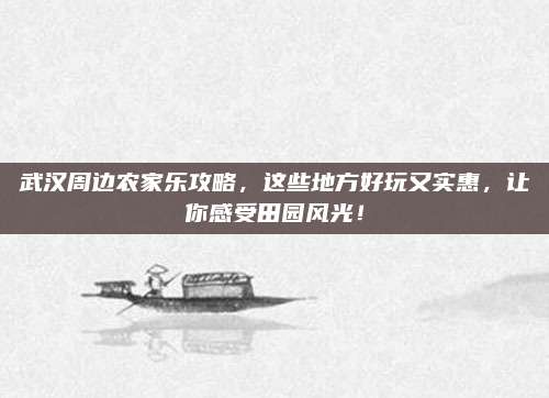 武汉周边农家乐攻略,这些地方好玩又实惠,让你感受田园风光!