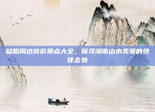 益阳周边旅游景点大全,探寻湖南山水美景的绝佳去处
