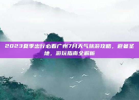 2023夏季出行必看广州7月天气旅游攻略，避暑圣地，游玩指南全解析