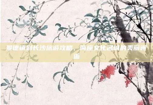 景德镇到长沙旅游攻略,两座文化名城的美丽邂逅