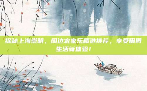 探秘上海崇明，周边农家乐精选推荐，享受田园生活新体验！