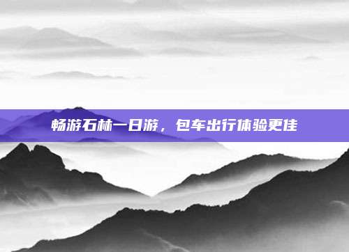 畅游石林一日游，包车出行体验更佳