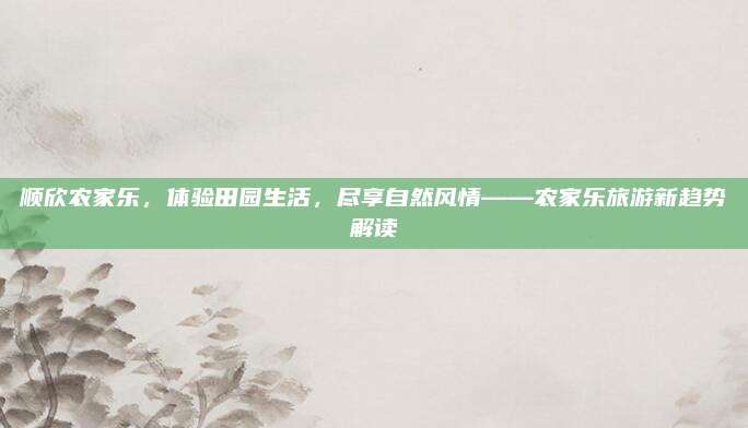 顺欣农家乐，体验田园生活，尽享自然风情——农家乐旅游新趋势解读