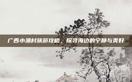 广西小渔村旅游攻略,探寻海边的宁静与美好