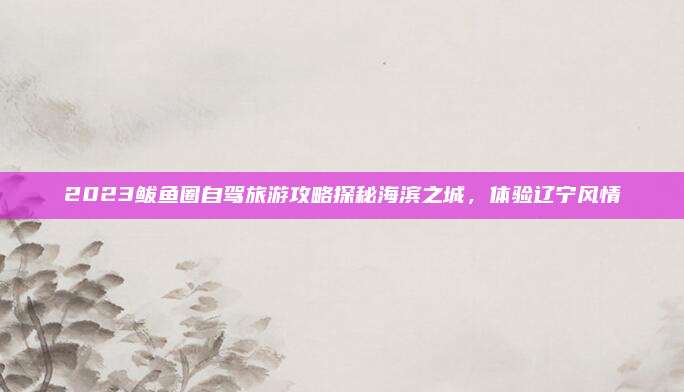 2023鲅鱼圈自驾旅游攻略探秘海滨之城,体验辽宁风情