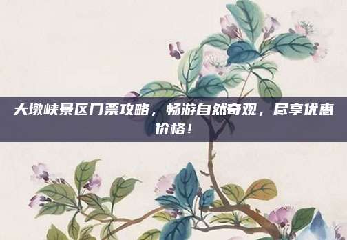 大墩峡景区门票攻略，畅游自然奇观，尽享优惠价格！