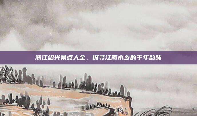 浙江绍兴景点大全，探寻江南水乡的千年韵味