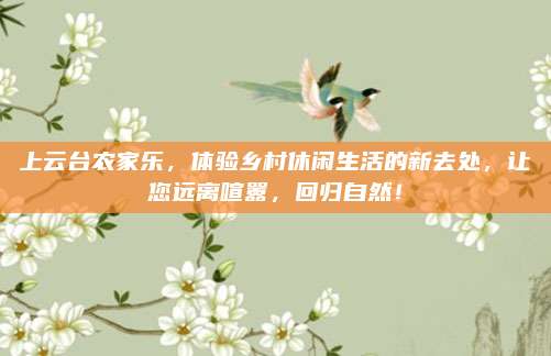 上云台农家乐，体验乡村休闲生活的新去处，让您远离喧嚣，回归自然！