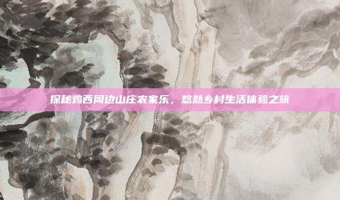探秘鸡西周边山庄农家乐，悠然乡村生活体验之旅