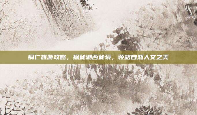 铜仁旅游攻略，探秘湘西秘境，领略自然人文之美
