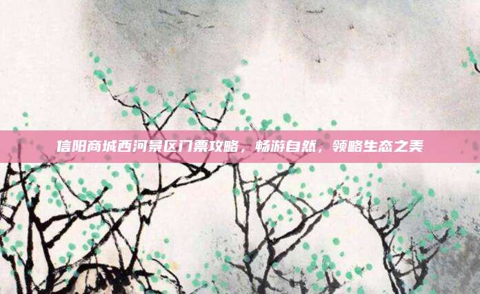 信阳商城西河景区门票攻略,畅游自然,领略生态之美
