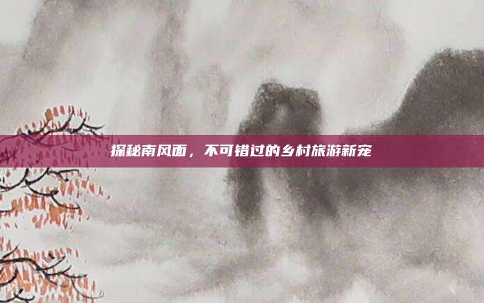 探秘南风面,不可错过的乡村旅游新宠
