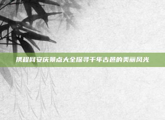 携程网安庆景点大全探寻千年古邑的美丽风光
