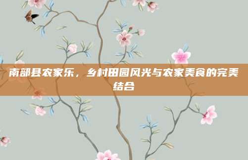 南部县农家乐，乡村田园风光与农家美食的完美结合