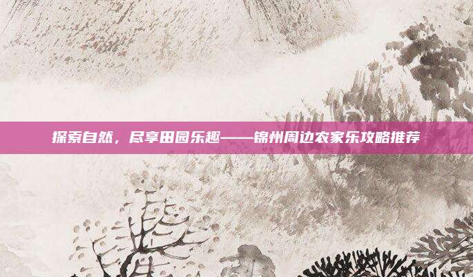 探索自然，尽享田园乐趣——锦州周边农家乐攻略推荐