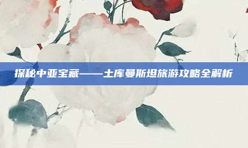 探秘中亚宝藏——土库曼斯坦旅游攻略全解析
