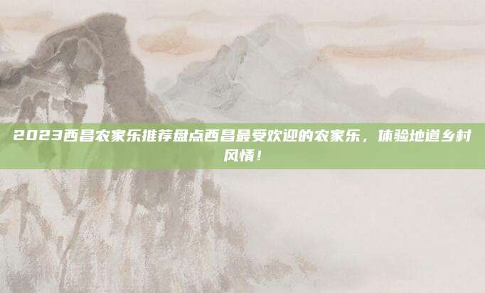 2023西昌农家乐推荐盘点西昌最受欢迎的农家乐,体验地道乡村风情!