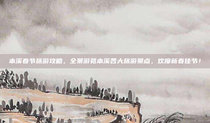 本溪春节旅游攻略,全景游览本溪各大旅游景点,欢度新春佳节!